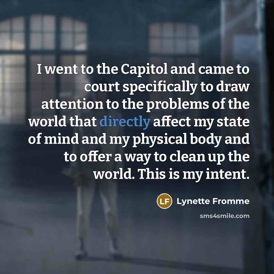 “I went to the Capitol and came to court specifically to draw attention to the problems of the world that directly affect my state of mind and my physical body and to offer a way to clean up the world. This is my intent.” quote by Lynette Fromme