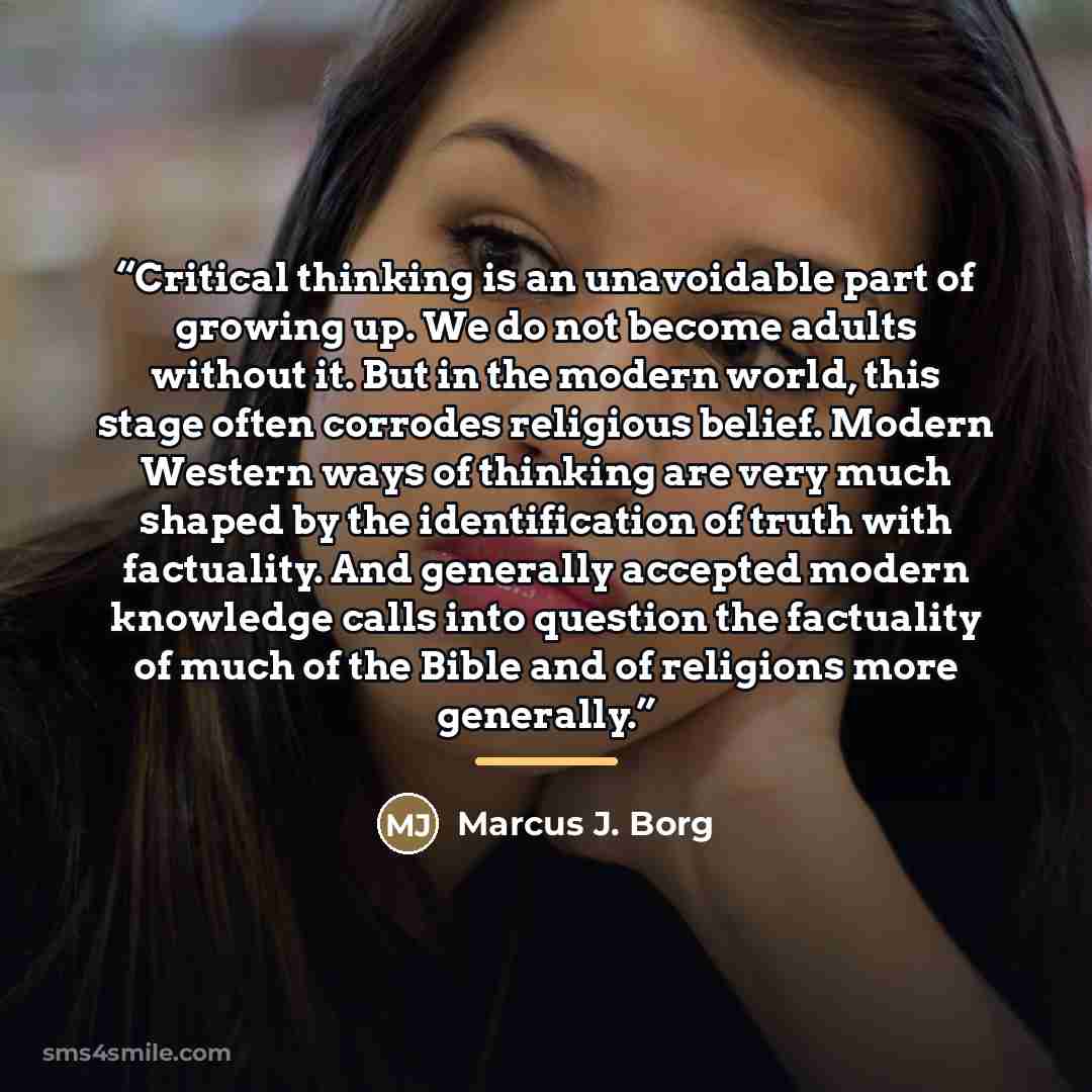 “Critical thinking is an unavoidable part of growing up. We do not become adults without it. But in the modern world, this stage often corrodes religious belief. Modern Western ways of thinking are very much shaped by the identification of truth with factuality. And generally accepted modern…” quote by Marcus J. Borg