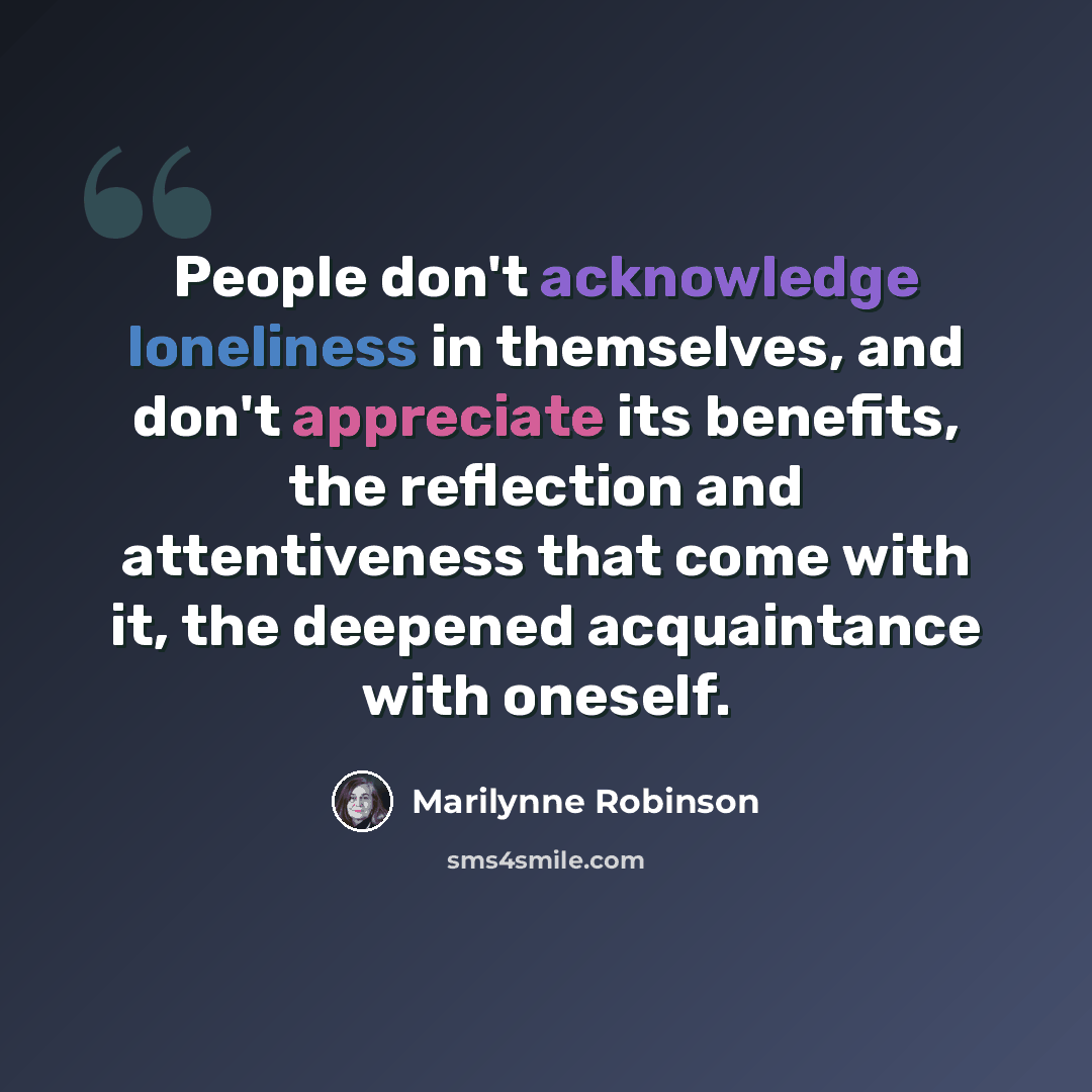 “People don't acknowledge loneliness in themselves, and don't appreciate its benefits, the reflection and attentiveness that come with it, the deepened acquaintance with oneself.” quote by Marilynne Robinson