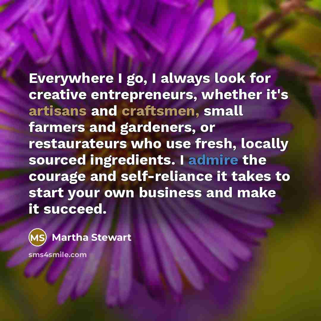 “Everywhere I go, I always look for creative entrepreneurs, whether it's artisans and craftsmen, small farmers and gardeners, or restaurateurs who use fresh, locally sourced ingredients. I admire the courage and self-reliance it takes to start your own business and make it succeed.” quote by Martha Stewart
