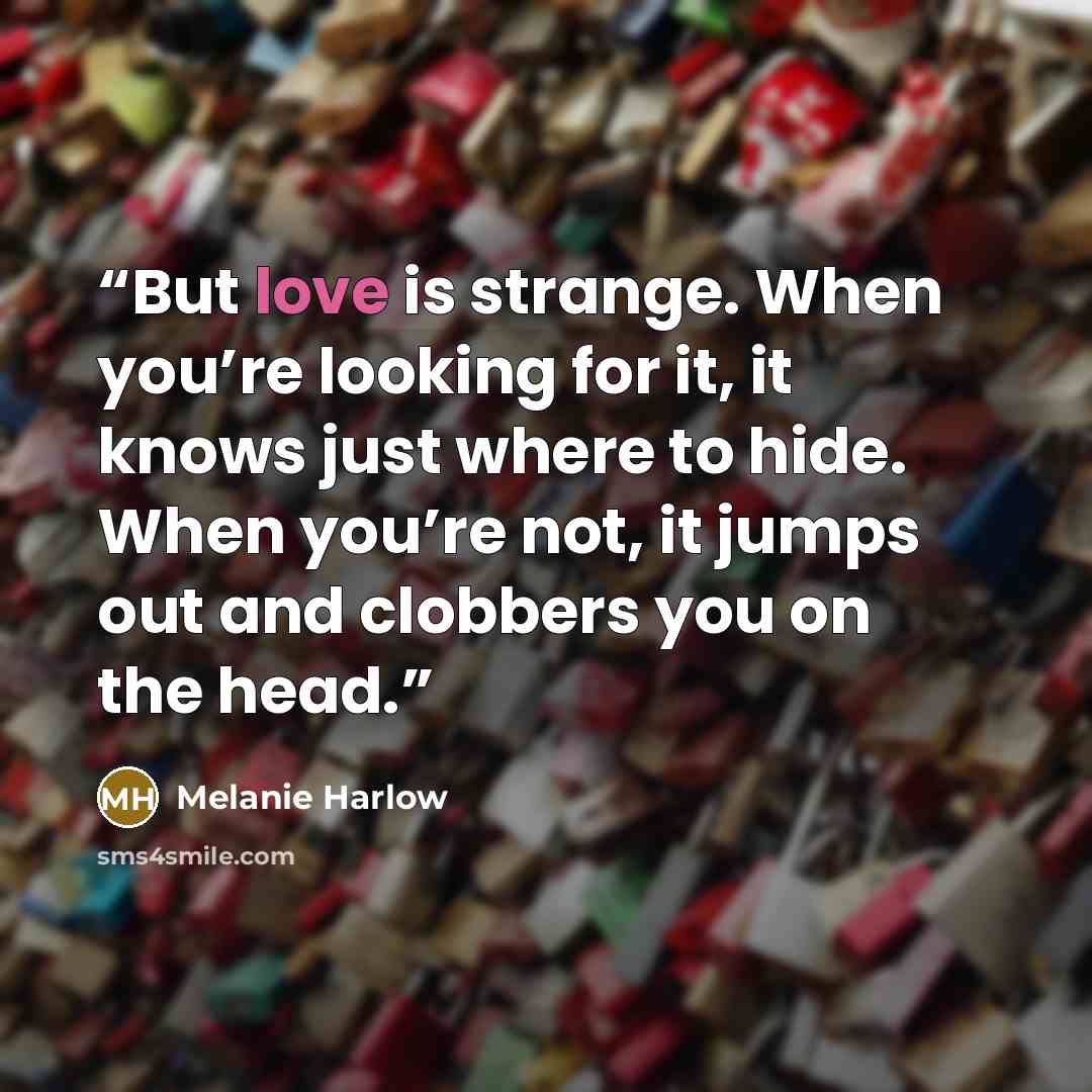 “But love is strange. When you’re looking for it, it knows just where to hide. When you’re not, it jumps out and clobbers you on the head.” quote by Melanie Harlow