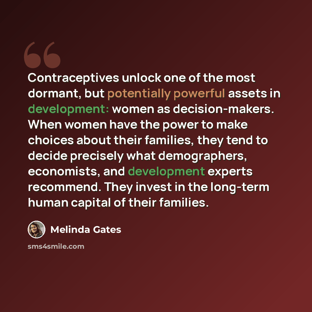 “Contraceptives unlock one of the most dormant, but potentially powerful assets in development: women as decision-makers. When women have the power to make choices about their families, they tend to decide precisely what demographers, economists, and development experts recommend. They invest in…” quote by Melinda Gates