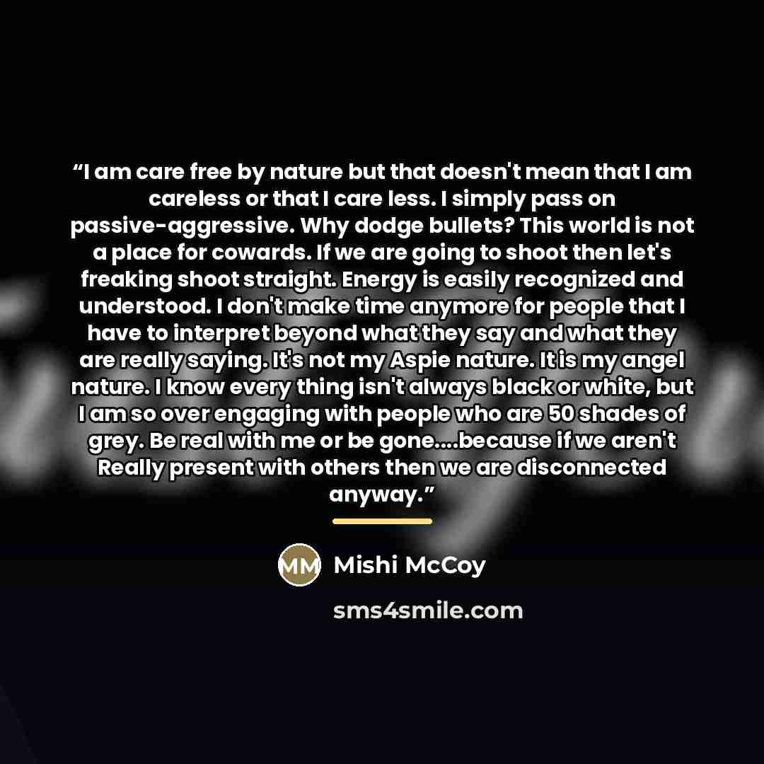 “I am care free by nature but that doesn't mean that I am careless or that I care less. I simply pass on passive-aggressive. Why dodge bullets? This world is not a place for cowards. If we are going to shoot then let's freaking shoot straight. Energy is easily recognized and understood. I don't…” quote by Mishi McCoy