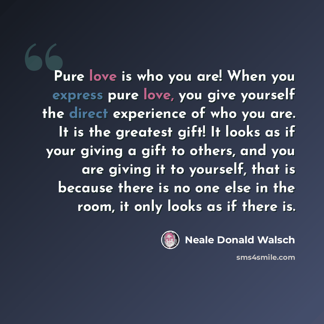 “Pure love is who you are! When you express pure love, you give yourself the direct experience of who you are. It is the greatest gift! It looks as if your giving a gift to others, and you are giving it to yourself, that is because there is no one else in the room, it only looks as if there is.” quote by Neale Donald Walsch
