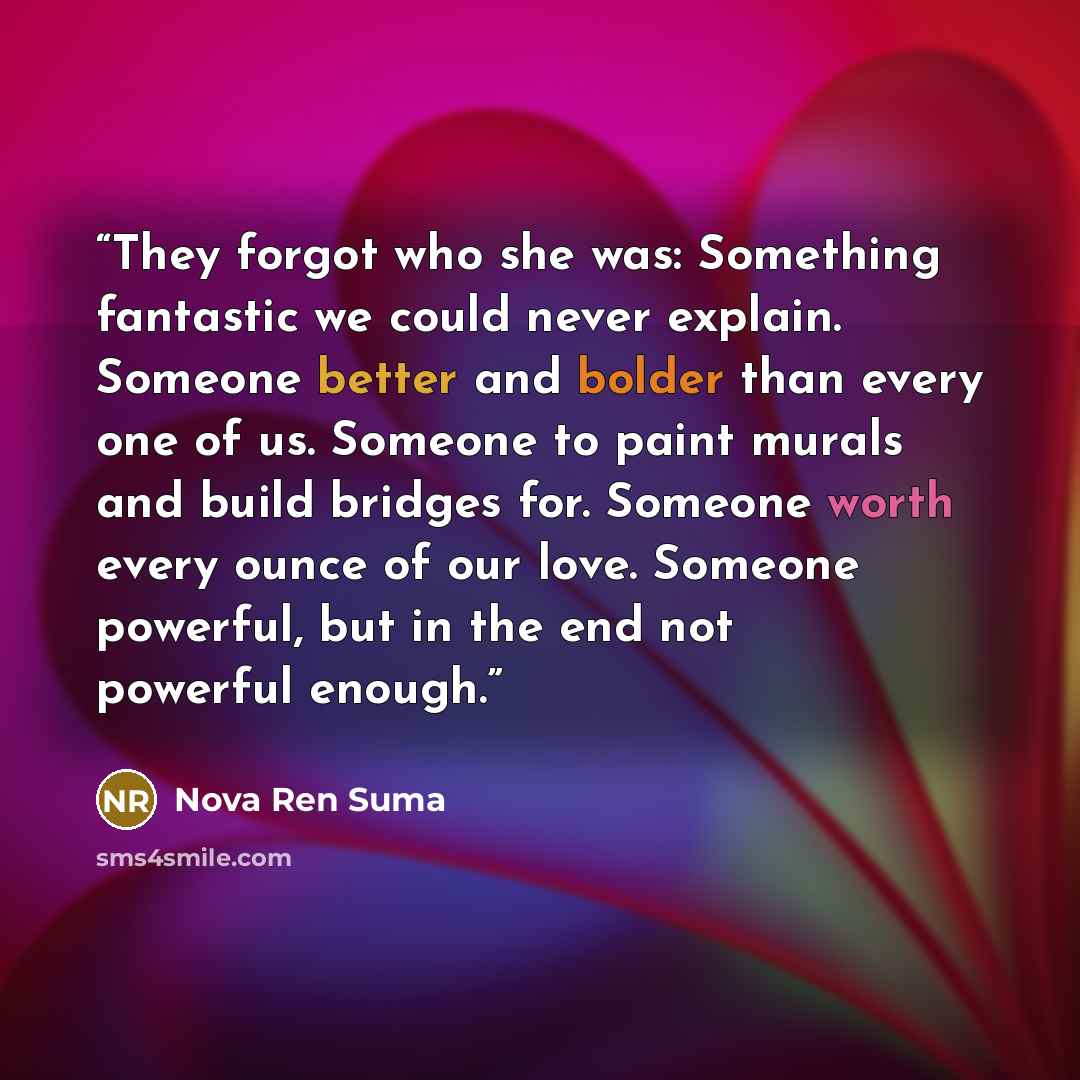 “They forgot who she was: Something fantastic we could never explain. Someone better and bolder than every one of us. Someone to paint murals and build bridges for. Someone worth every ounce of our love. Someone powerful, but in the end not powerful enough.” quote by Nova Ren Suma