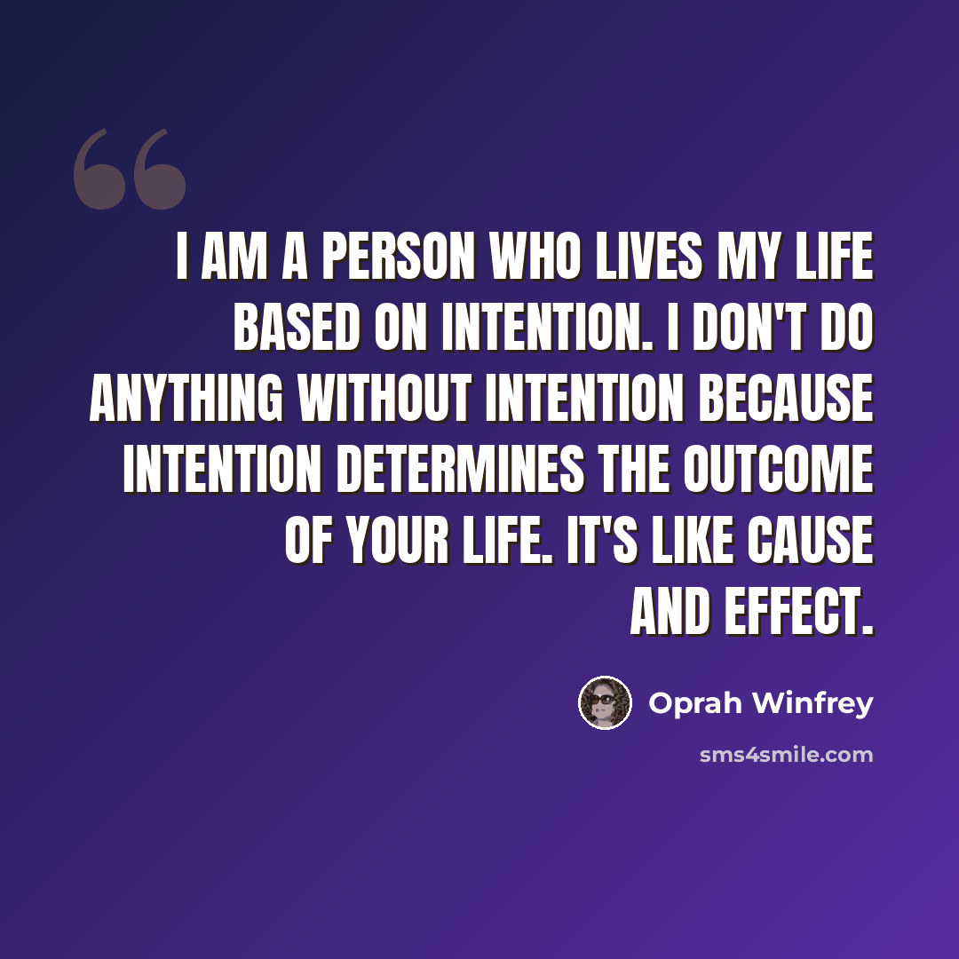“I am a person who lives my life based on intention. I don't do anything without intention because intention determines the outcome of your life. It's like cause and effect.” quote by Oprah Winfrey