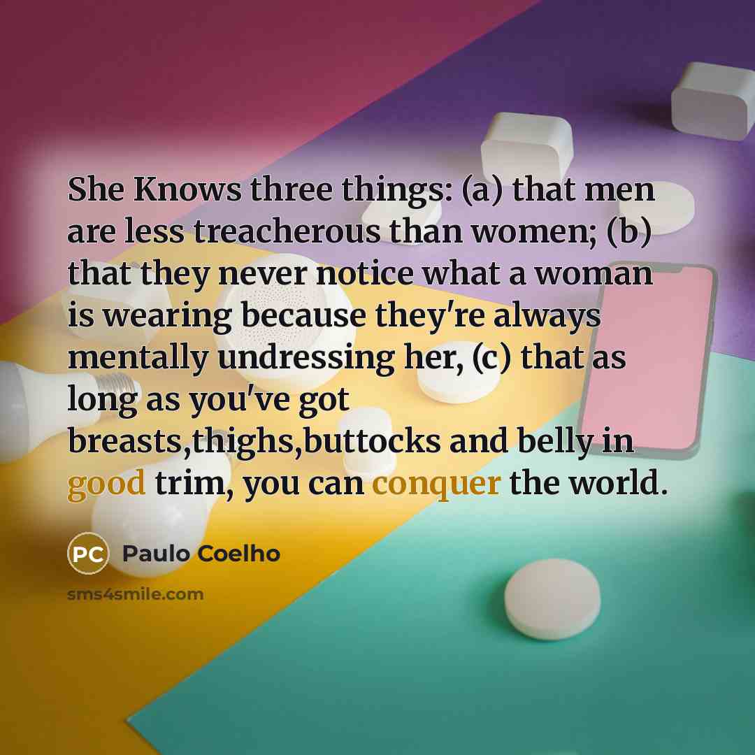 “She Knows three things: (a) that men are less treacherous than women; (b) that they never notice what a woman is wearing because they're always mentally undressing her, (c) that as long as you've got breasts,thighs,buttocks and belly in good trim, you can conquer the world.” quote by Paulo Coelho