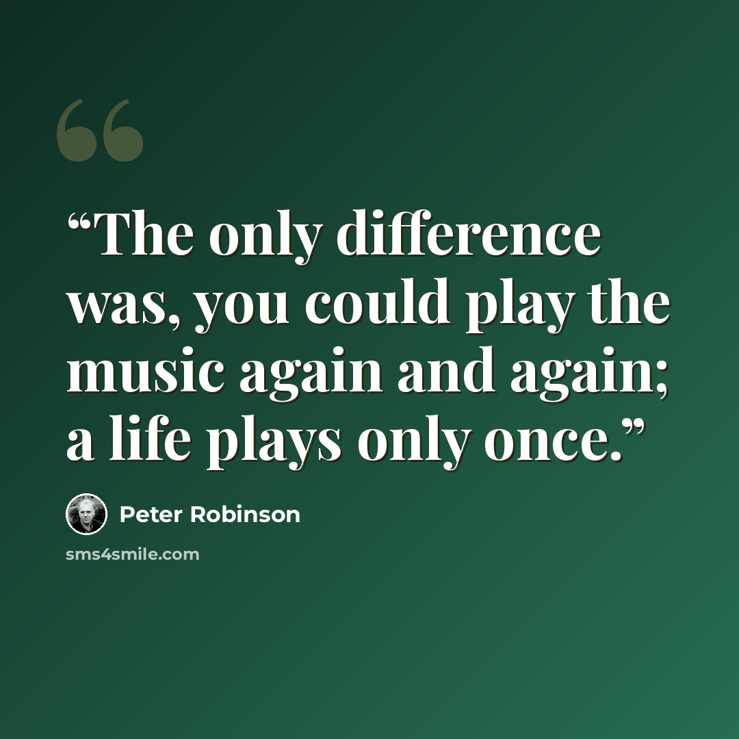 “The only difference was, you could play the music again and again; a life plays only once.” quote by Peter Robinson