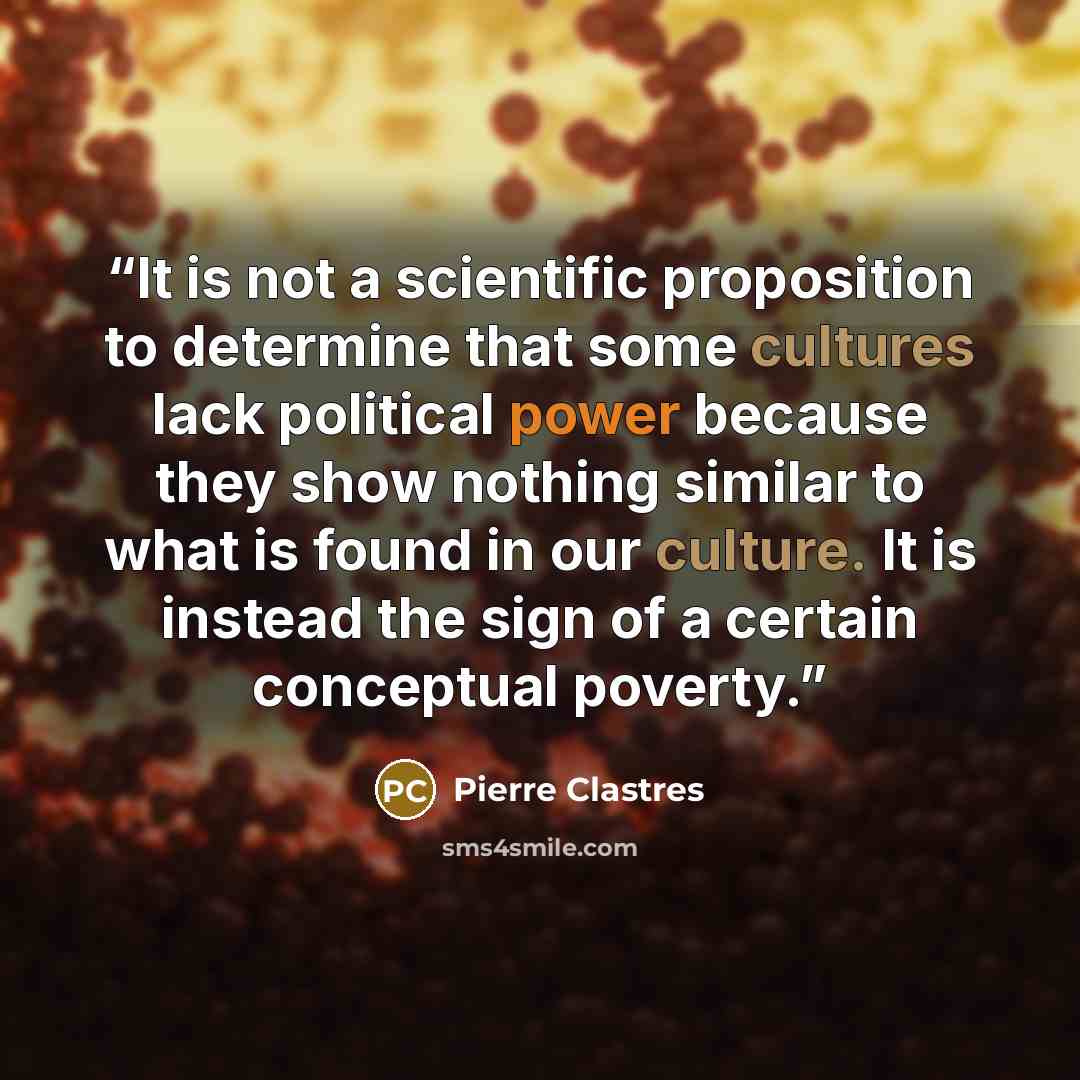 “It is not a scientific proposition to determine that some cultures lack political power because they show nothing similar to what is found in our culture. It is instead the sign of a certain conceptual poverty.” quote by Pierre Clastres