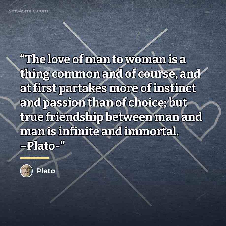“The love of man to woman is a thing common and of course, and at first partakes more of instinct and passion than of choice; but true friendship between man and man is infinite and immortal. –Plato-” quote by Plato