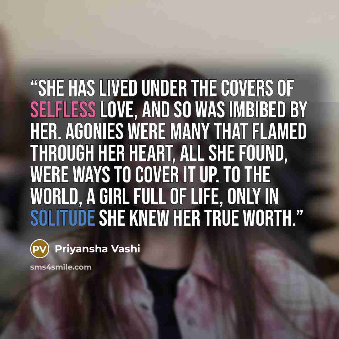 “She has lived under the covers of selfless love, and so was imbibed by her. Agonies were many that flamed through her heart, All she found, were ways to cover it up. To the world, a girl full of life, only in solitude she knew her true worth.” quote by Priyansha Vashi
