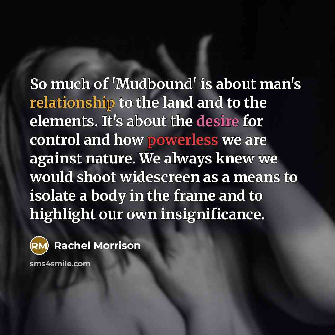 “So much of 'Mudbound' is about man's relationship to the land and to the elements. It's about the desire for control and how powerless we are against nature. We always knew we would shoot widescreen as a means to isolate a body in the frame and to highlight our own insignificance.” quote by Rachel Morrison
