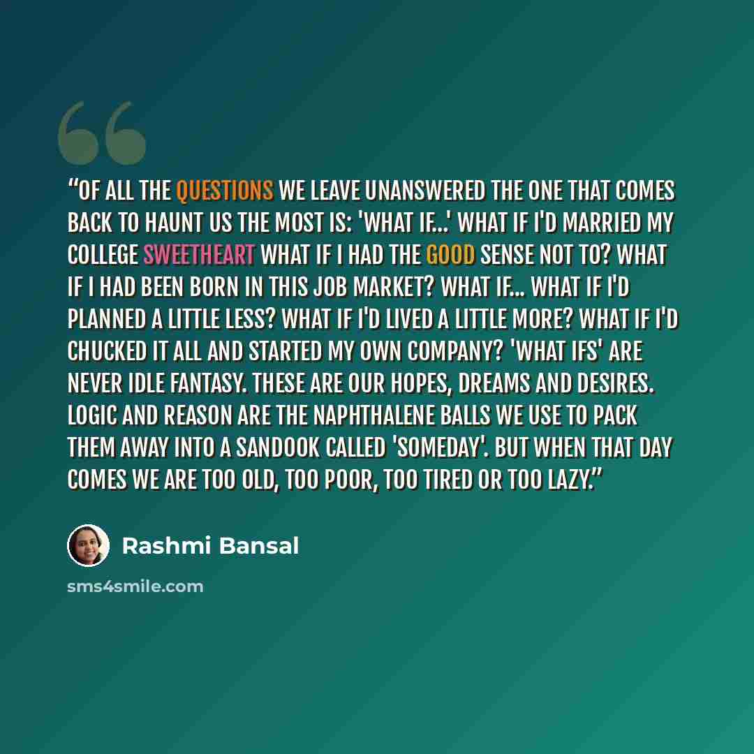 “Of all the questions we leave unanswered the one that comes back to haunt us the most is: 'What if…' What if I'd married my college sweetheart What if I had the good sense not to? What if I had been born in this job market? What if... What if I'd planned a little less? What if I'd lived a little…” quote by Rashmi Bansal