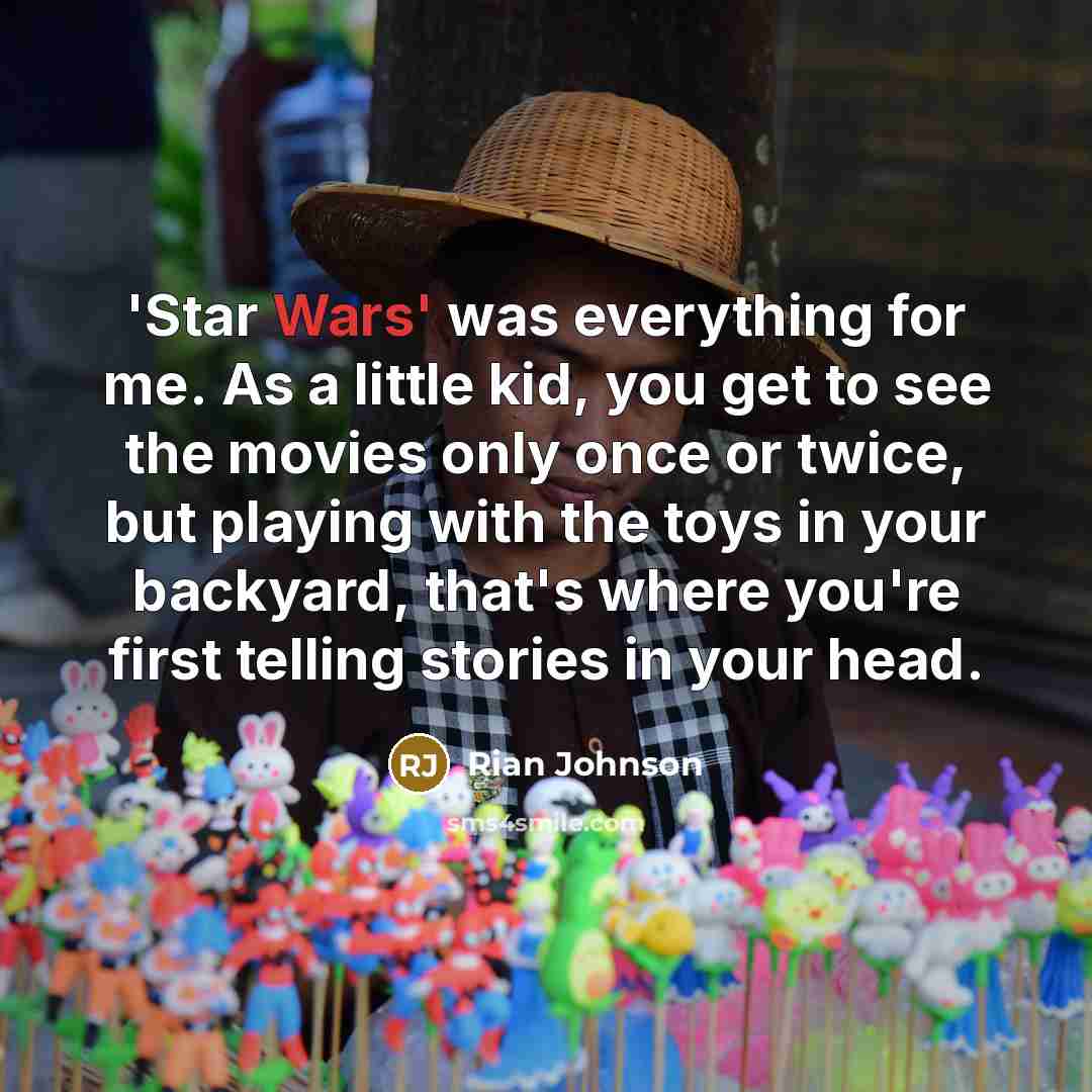 “'Star Wars' was everything for me. As a little kid, you get to see the movies only once or twice, but playing with the toys in your backyard, that's where you're first telling stories in your head.” quote by Rian Johnson
