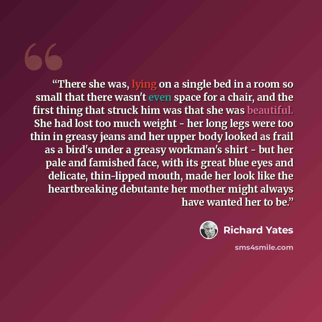 “There she was, lying on a single bed in a room so small that there wasn't even space for a chair, and the first thing that struck him was that she was beautiful. She had lost too much weight - her long legs were too thin in greasy jeans and her upper body looked as frail as a bird's under a greasy…” quote by Richard Yates
