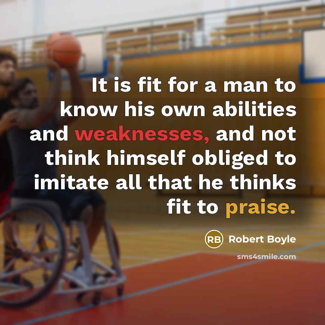 “It is fit for a man to know his own abilities and weaknesses, and not think himself obliged to imitate all that he thinks fit to praise.” quote by Robert Boyle