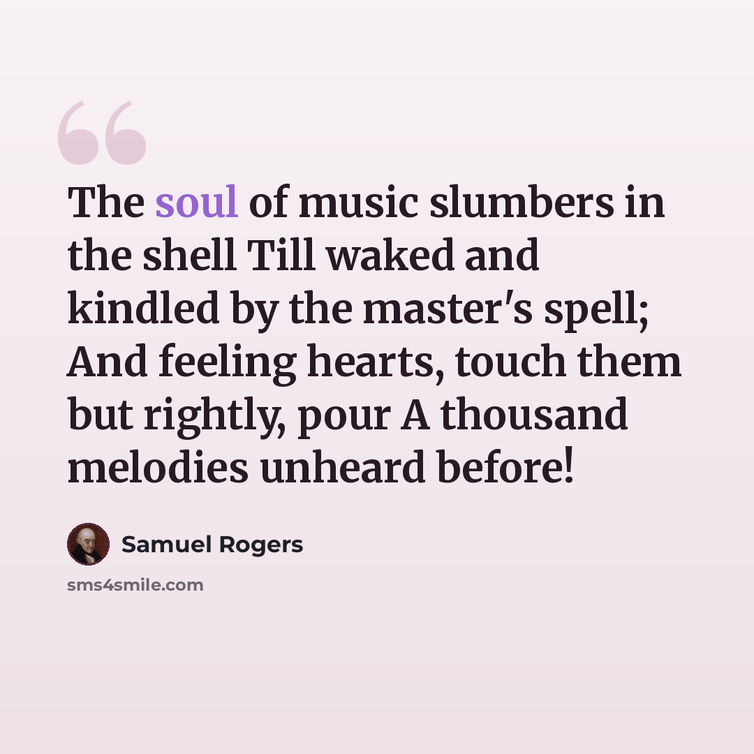 “The soul of music slumbers in the shell Till waked and kindled by the master's spell; And feeling hearts, touch them but rightly, pour A thousand melodies unheard before!” quote by Samuel Rogers