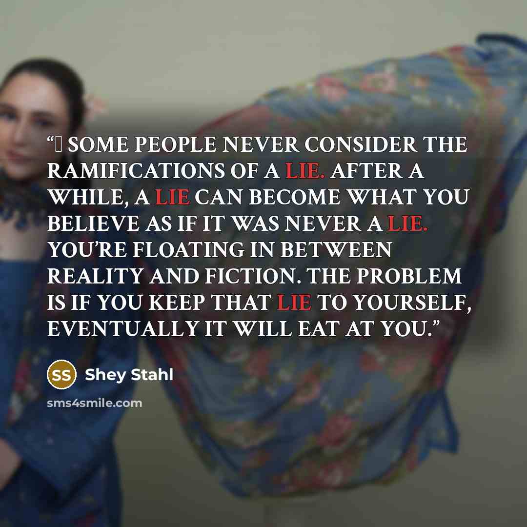 “❝ SOME PEOPLE NEVER CONSIDER THE RAMIFICATIONS OF A LIE. AFTER A WHILE, A LIE CAN BECOME WHAT YOU BELIEVE AS IF IT WAS NEVER A LIE. YOU’RE FLOATING IN BETWEEN REALITY AND FICTION. THE PROBLEM IS IF YOU KEEP THAT LIE TO YOURSELF, EVENTUALLY IT WILL EAT AT YOU.” quote by Shey Stahl
