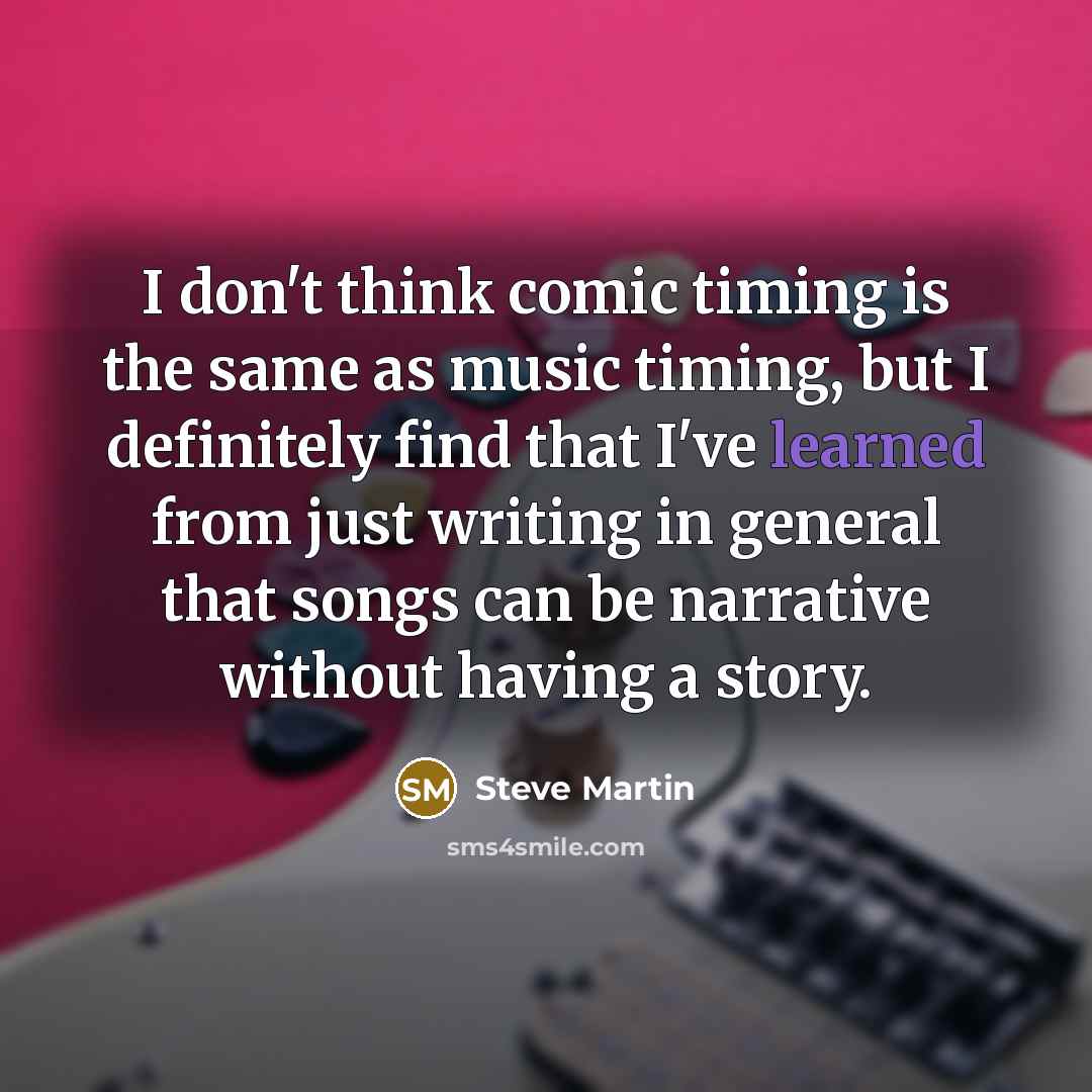 “I don't think comic timing is the same as music timing, but I definitely find that I've learned from just writing in general that songs can be narrative without having a story.” quote by Steve Martin