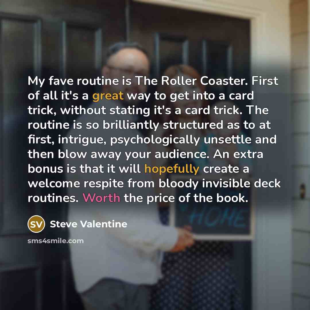 “My fave routine is The Roller Coaster. First of all it's a great way to get into a card trick, without stating it's a card trick. The routine is so brilliantly structured as to at first, intrigue, psychologically unsettle and then blow away your audience. An extra bonus is that it will hopefully…” quote by Steve Valentine