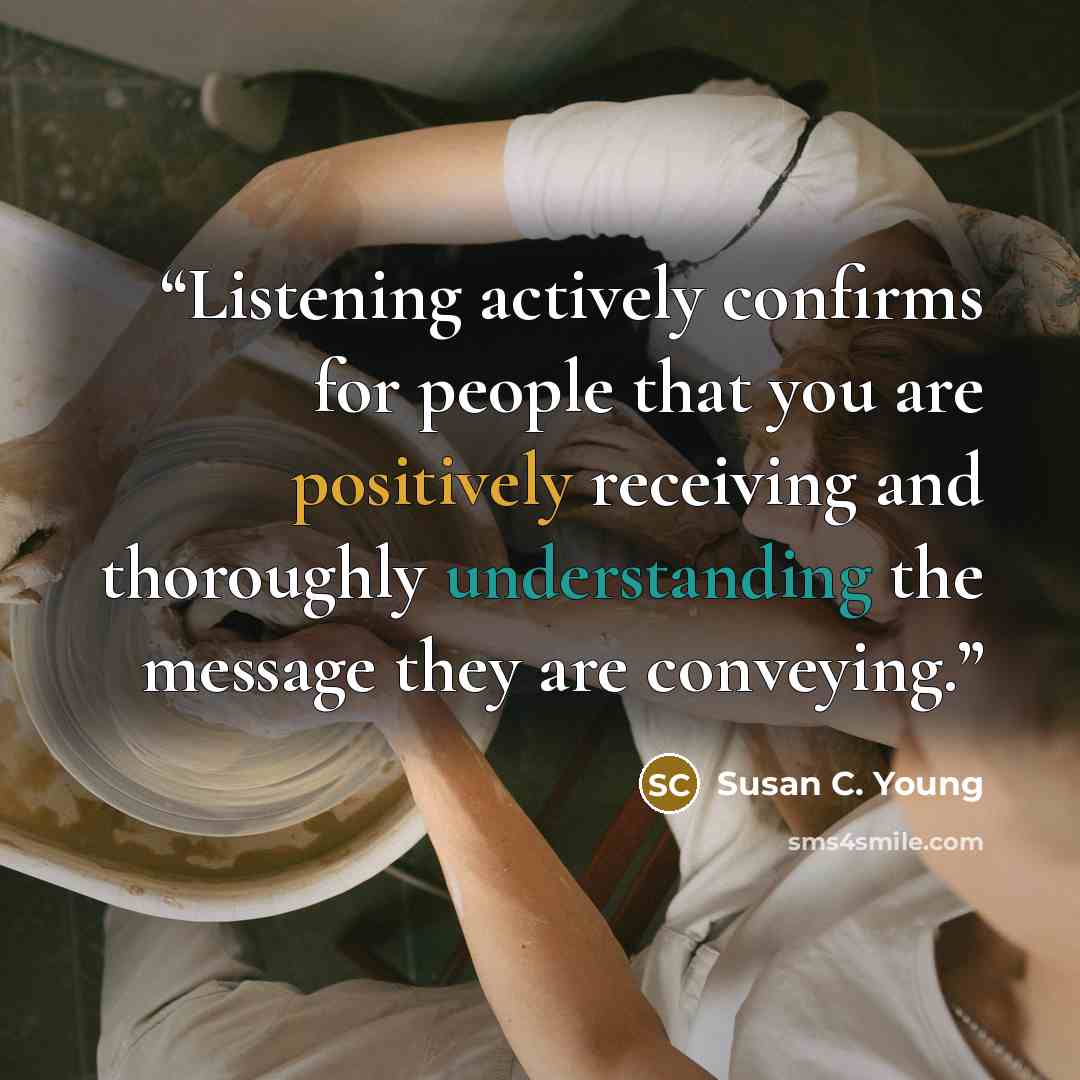 “Listening actively confirms for people that you are positively receiving and thoroughly understanding the message they are conveying.” quote by Susan C. Young