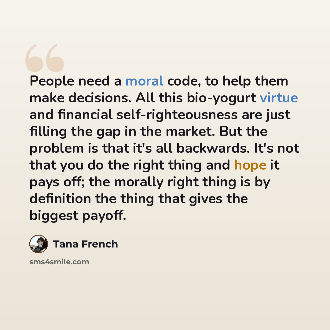 “People need a moral code, to help them make decisions. All this bio-yogurt virtue and financial self-righteousness are just filling the gap in the market. But the problem is that it's all backwards. It's not that you do the right thing and hope it pays off; the morally right thing is by definition…” quote by Tana French