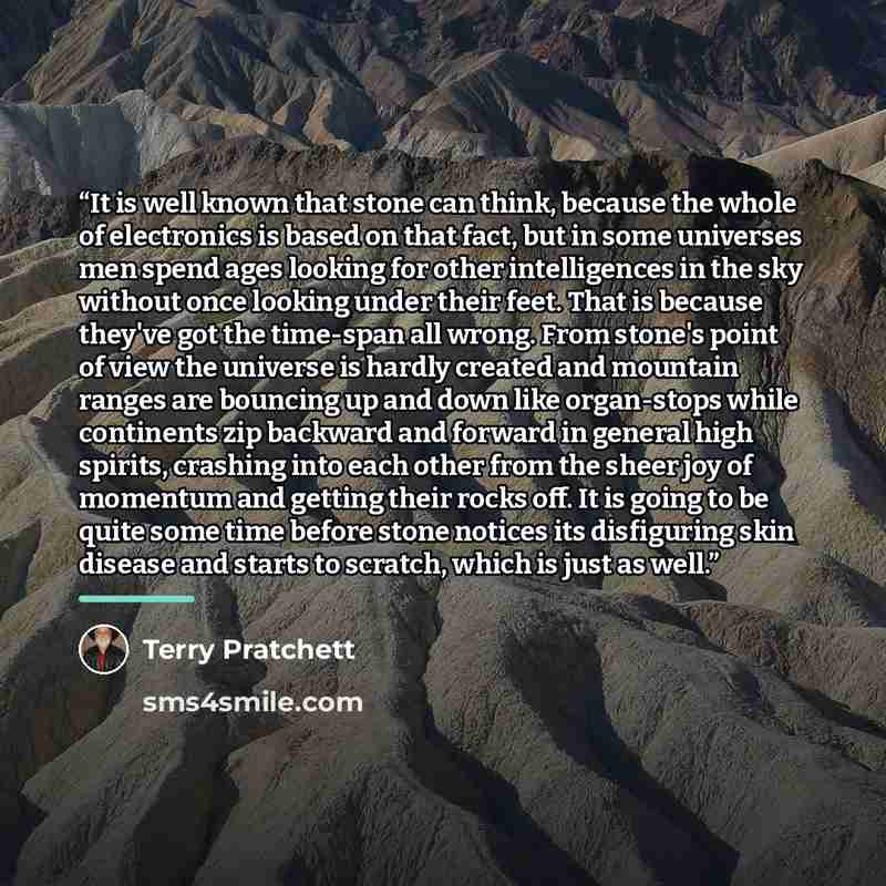 “It is well known that stone can think, because the whole of electronics is based on that fact, but in some universes men spend ages looking for other intelligences in the sky without once looking under their feet. That is because they've got the time-span all wrong. From stone's point of view the…” quote by Terry Pratchett