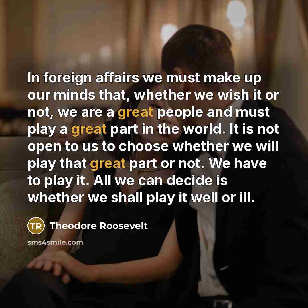 “In foreign affairs we must make up our minds that, whether we wish it or not, we are a great people and must play a great part in the world. It is not open to us to choose whether we will play that great part or not. We have to play it. All we can decide is whether we shall play it well or ill.” quote by Theodore Roosevelt