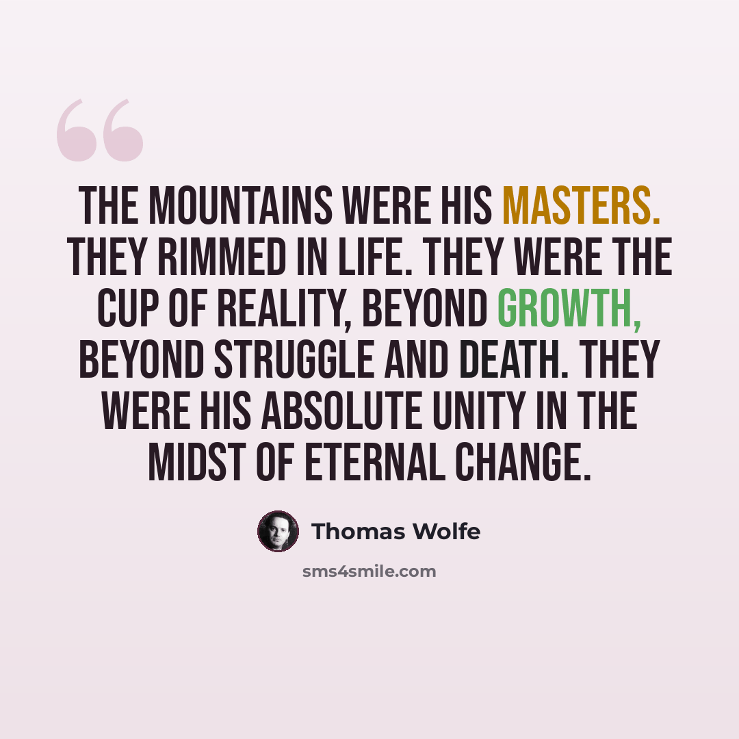 “The mountains were his masters. They rimmed in life. They were the cup of reality, beyond growth, beyond struggle and death. They were his absolute unity in the midst of eternal change.” quote by Thomas Wolfe