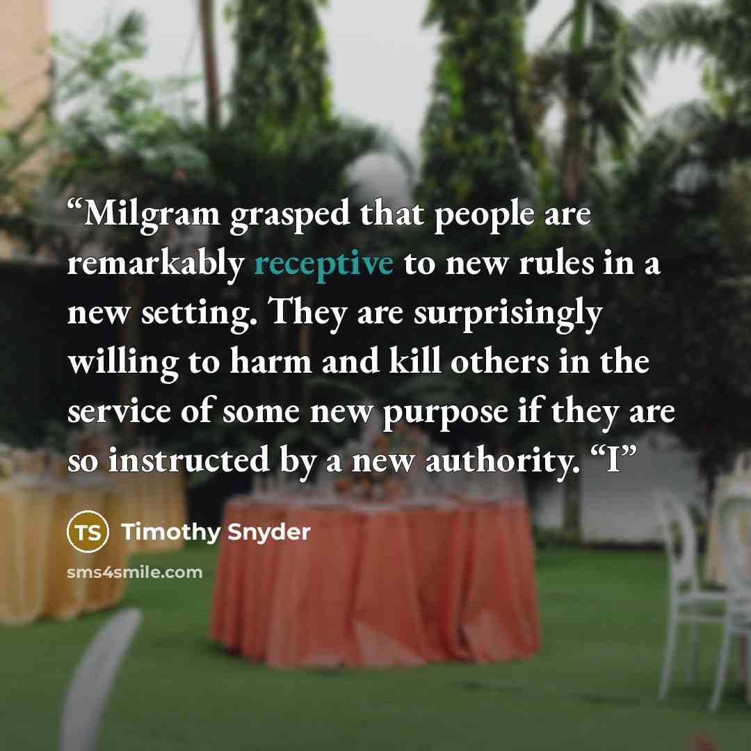 “Milgram grasped that people are remarkably receptive to new rules in a new setting. They are surprisingly willing to harm and kill others in the service of some new purpose if they are so instructed by a new authority. “I” quote by Timothy Snyder