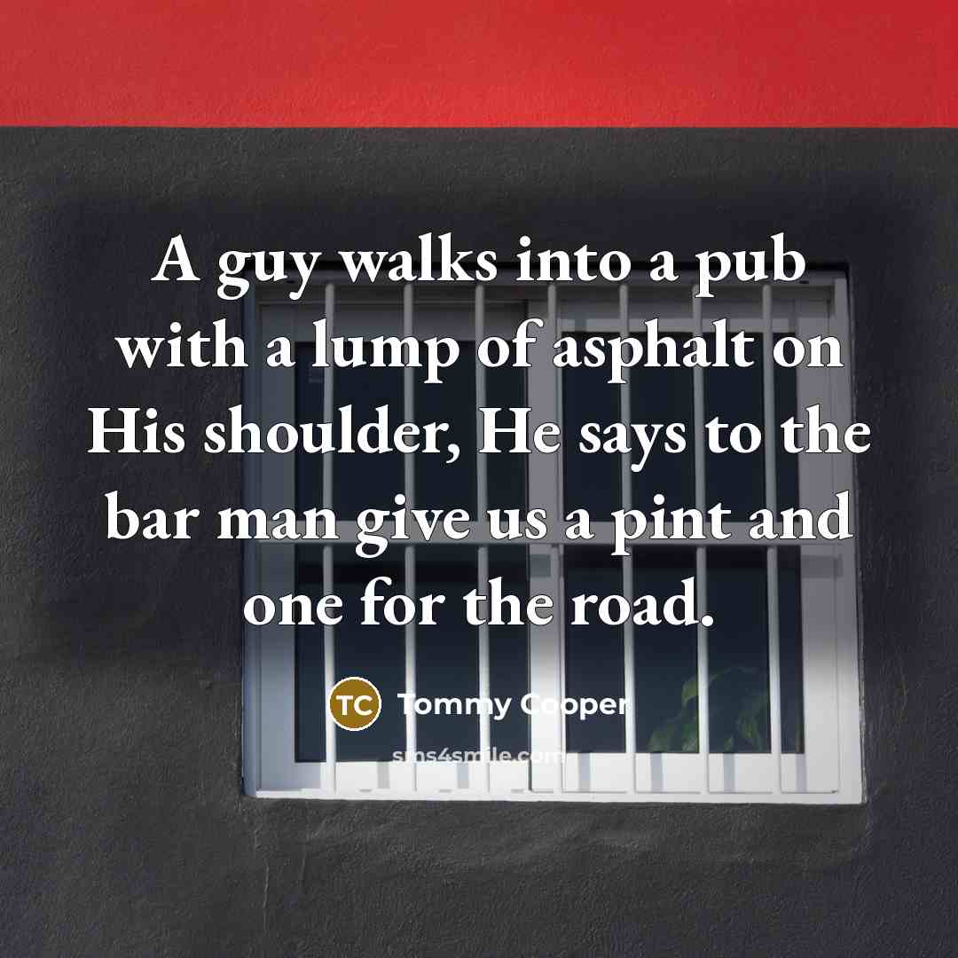 “A guy walks into a pub with a lump of asphalt on His shoulder, He says to the bar man give us a pint and one for the road.” quote by Tommy Cooper