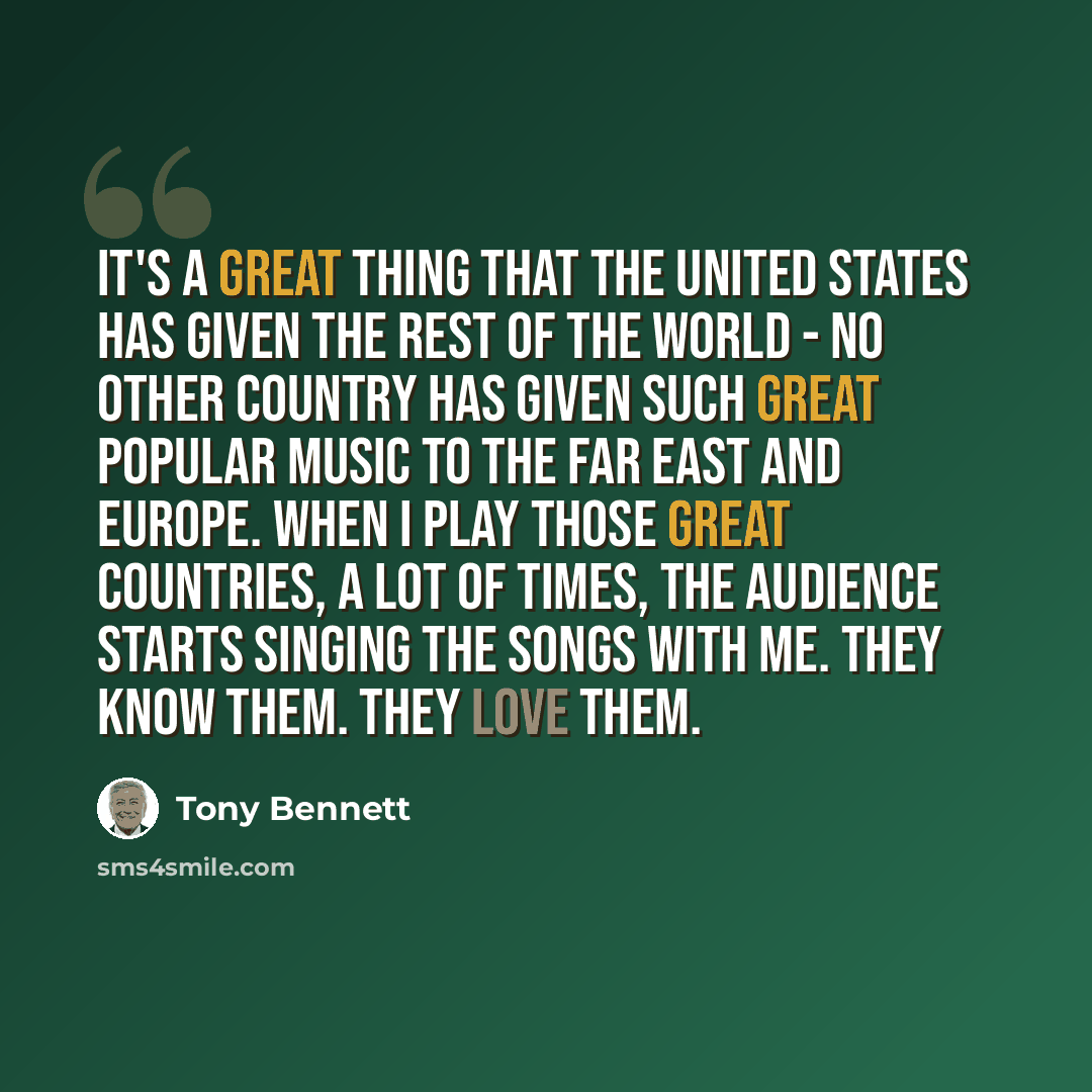“It's a great thing that the United States has given the rest of the world - no other country has given such great popular music to the Far East and Europe. When I play those great countries, a lot of times, the audience starts singing the songs with me. They know them. They love them.” quote by Tony Bennett