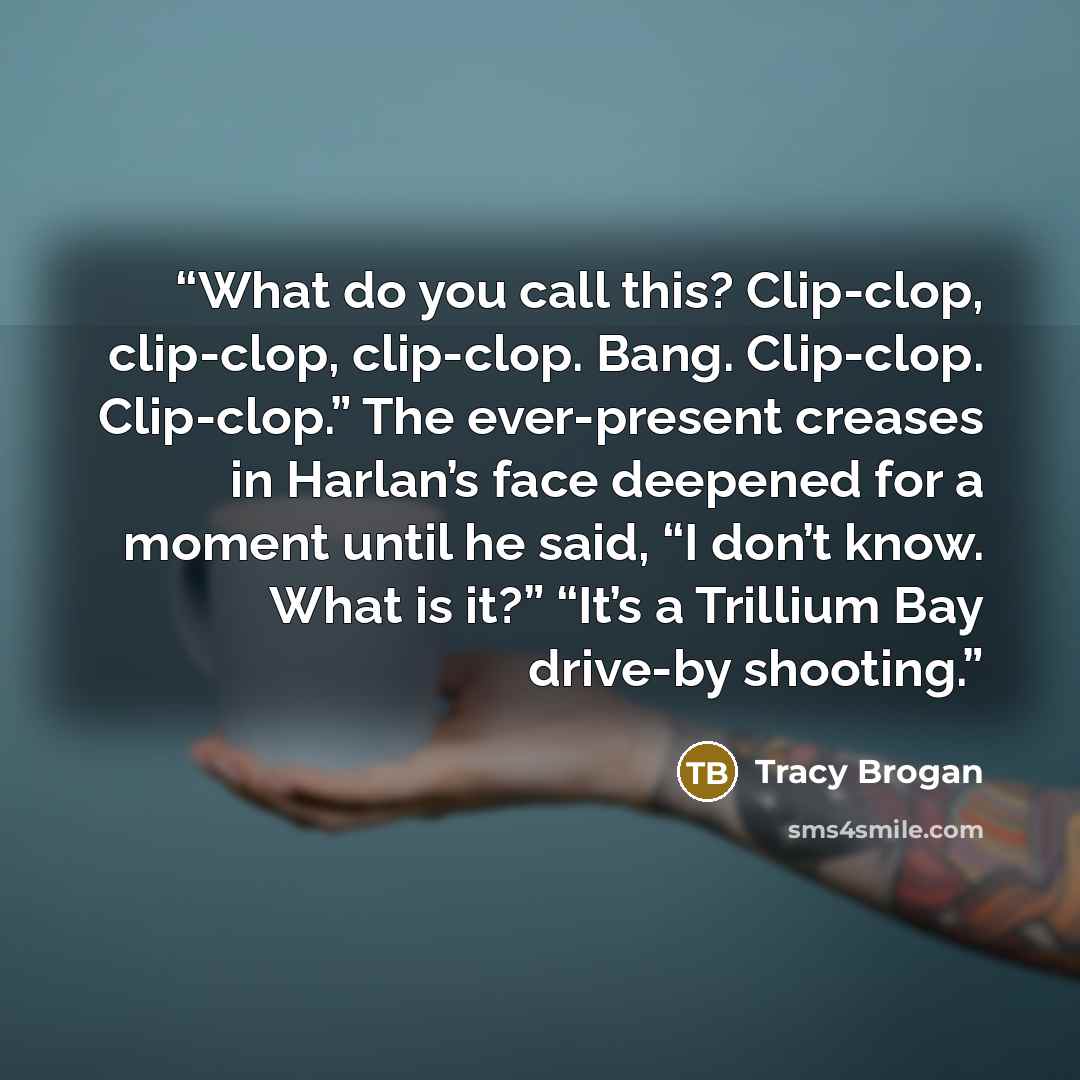 “What do you call this? Clip-clop, clip-clop, clip-clop. Bang. Clip-clop. Clip-clop.” The ever-present creases in Harlan’s face deepened for a moment until he said, “I don’t know. What is it?” “It’s a Trillium Bay drive-by shooting.” quote by Tracy Brogan