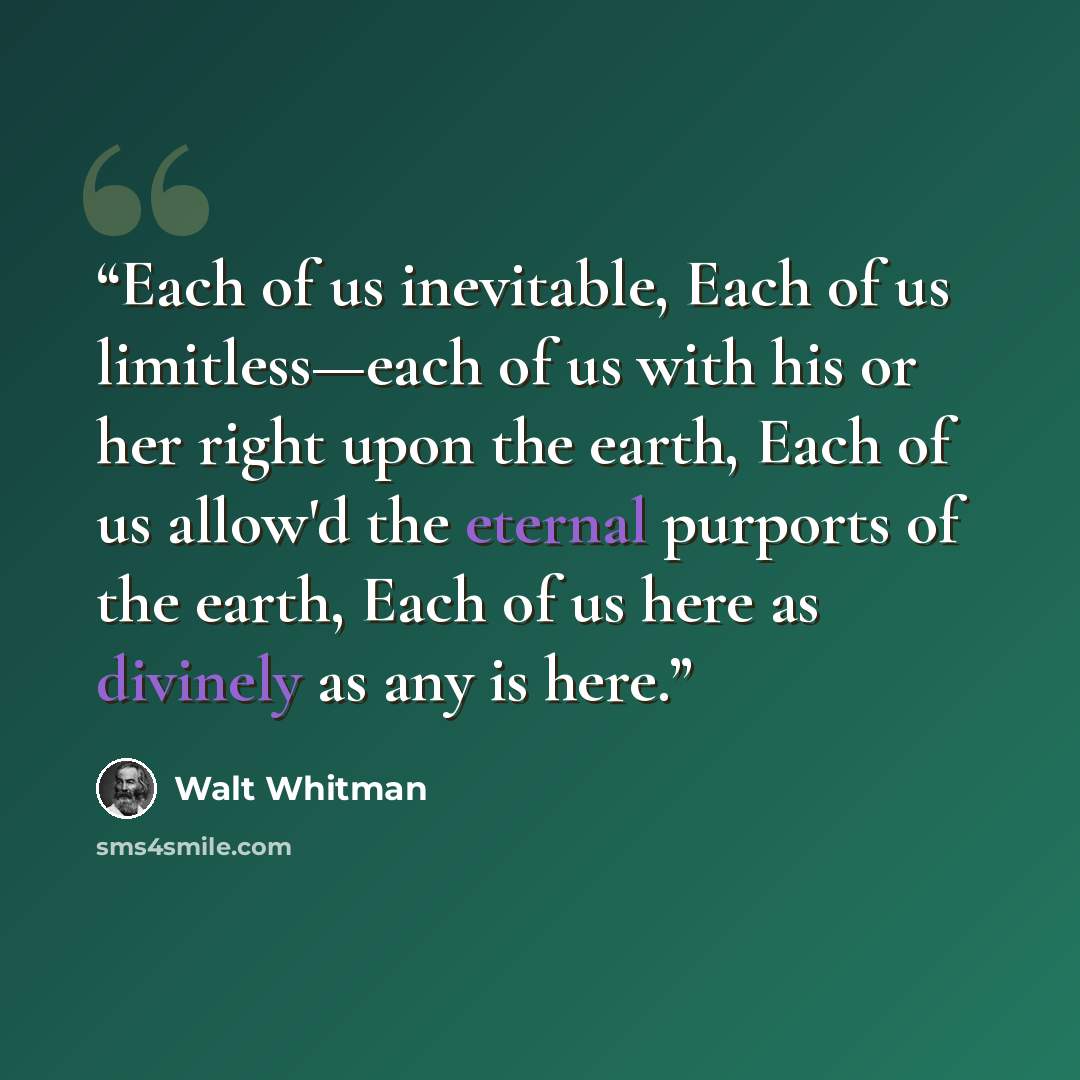 “Each of us inevitable, Each of us limitless—each of us with his or her right upon the earth, Each of us allow'd the eternal purports of the earth, Each of us here as divinely as any is here.” quote by Walt Whitman