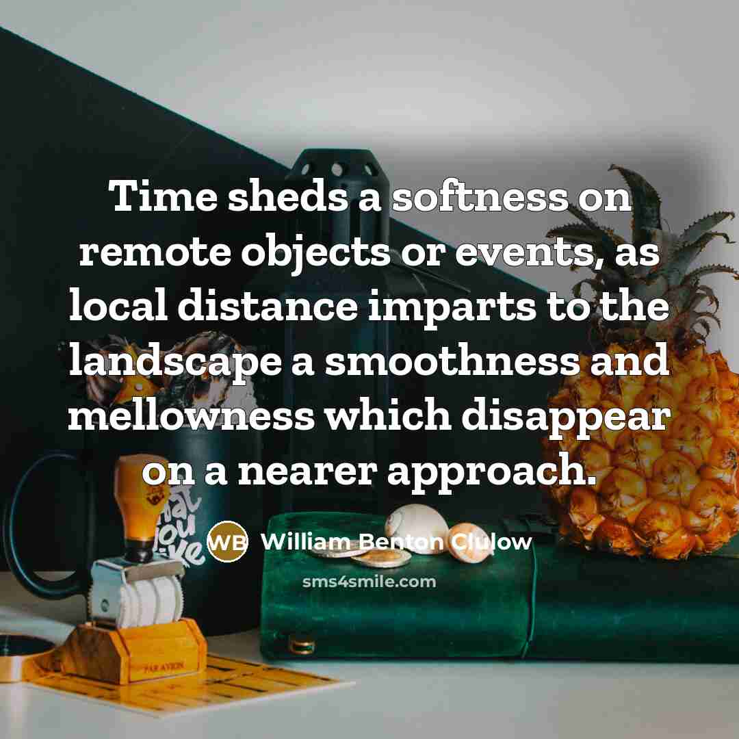 “Time sheds a softness on remote objects or events, as local distance imparts to the landscape a smoothness and mellowness which disappear on a nearer approach.” quote by William Benton Clulow