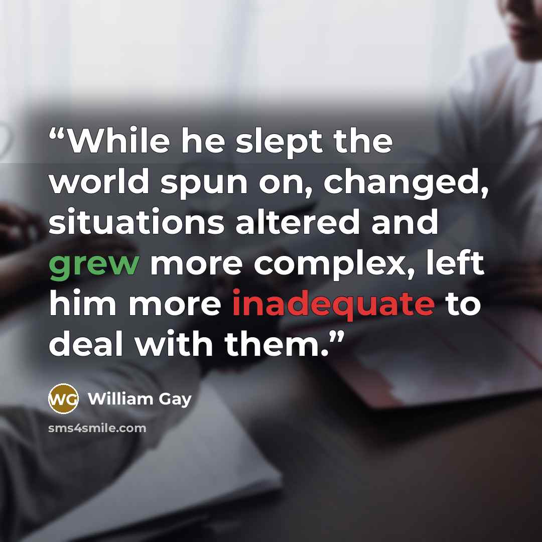 “While he slept the world spun on, changed, situations altered and grew more complex, left him more inadequate to deal with them.” quote by William Gay