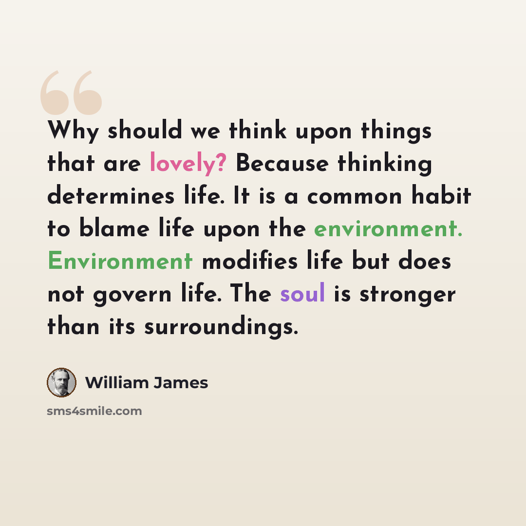 “Why should we think upon things that are lovely? Because thinking determines life. It is a common habit to blame life upon the environment. Environment modifies life but does not govern life. The soul is stronger than its surroundings.” quote by William James
