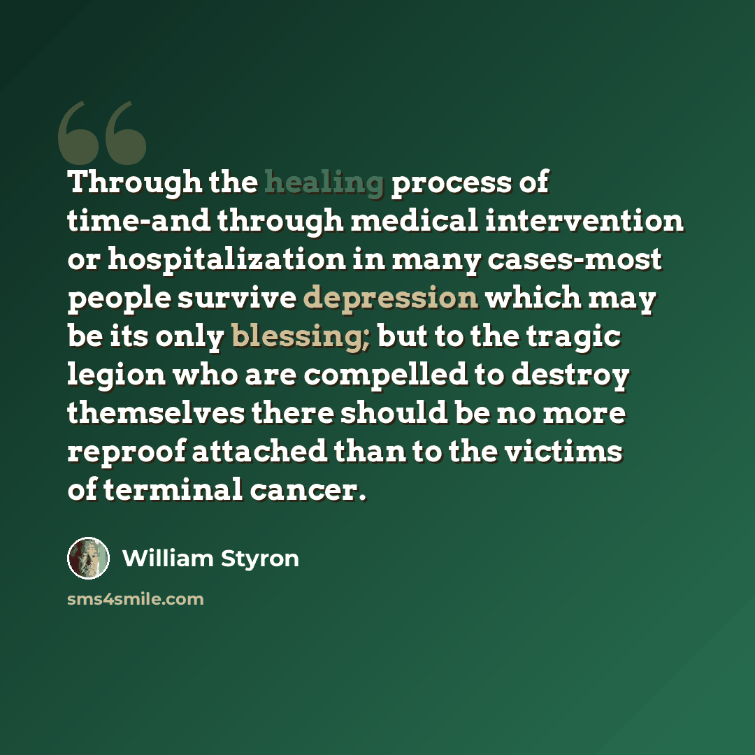“Through the healing process of time-and through medical intervention or hospitalization in many cases-most people survive depression which may be its only blessing; but to the tragic legion who are compelled to destroy themselves there should be no more reproof attached than to the victims of…” quote by William Styron