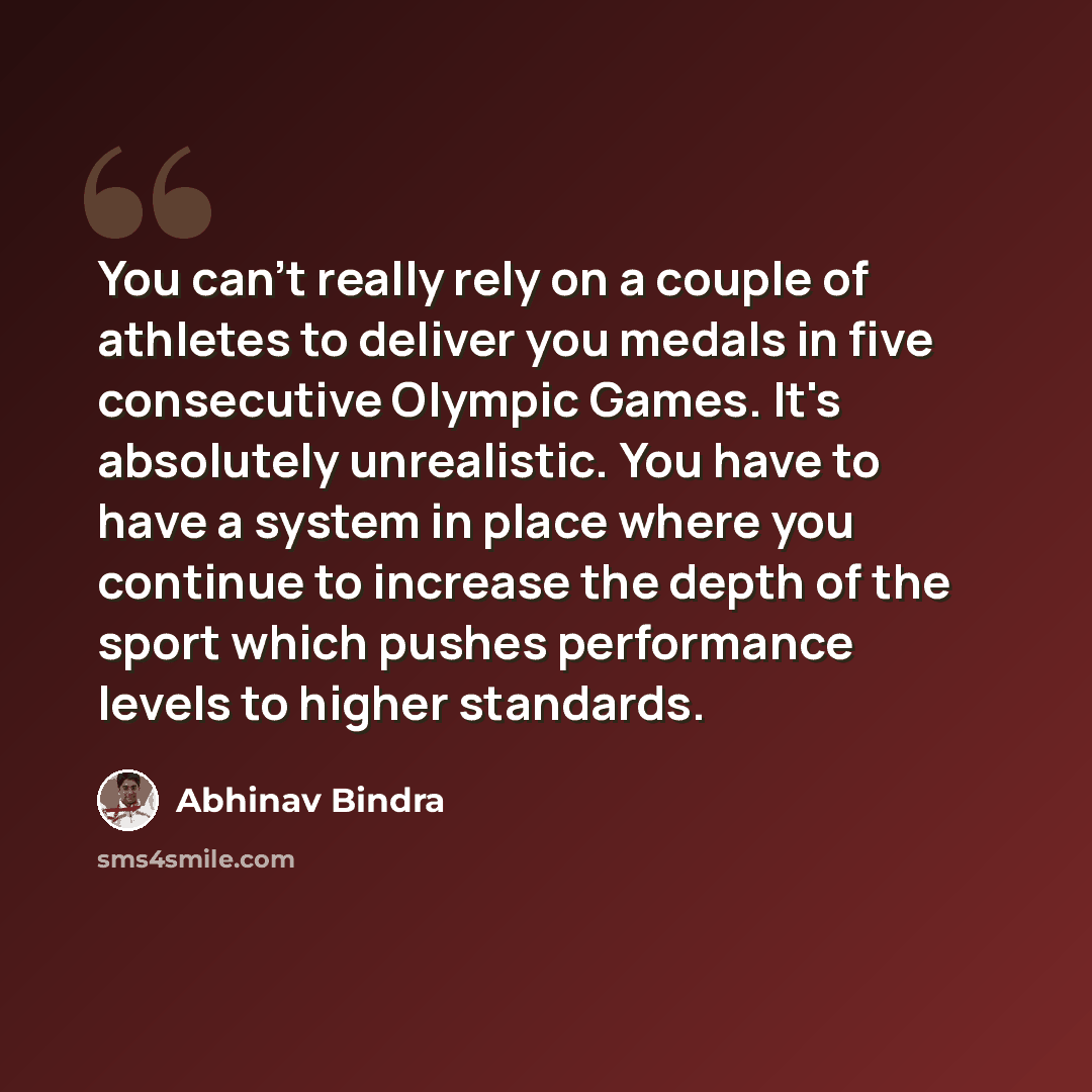 “You can't really rely on a couple of athletes to deliver you medals in five consecutive Olympic Games. It's absolutely unrealistic. You have to have a system in place where you continue to increase the depth of the sport which pushes performance levels to higher standards.” quote by Abhinav Bindra
