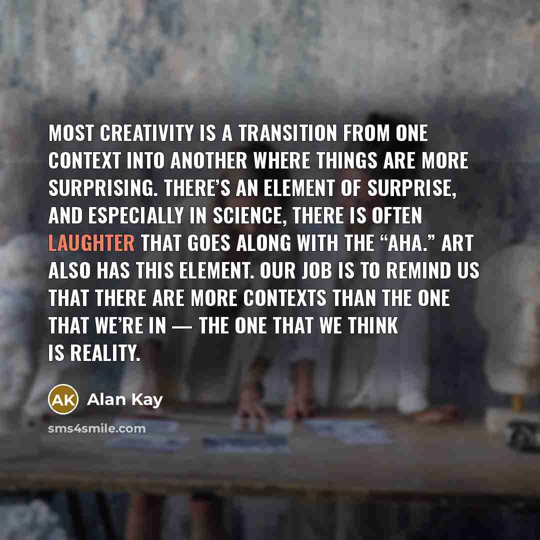 “Most creativity is a transition from one context into another where things are more surprising. There’s an element of surprise, and especially in science, there is often laughter that goes along with the “Aha.” Art also has this element. Our job is to remind us that there are more contexts than…” quote by Alan Kay
