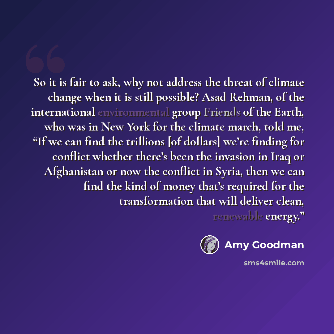 “So it is fair to ask, why not address the threat of climate change when it is still possible? Asad Rehman, of the international environmental group Friends of the Earth, who was in New York for the climate march, told me, “If we can find the trillions [of dollars] we’re finding for conflict…” quote by Amy Goodman