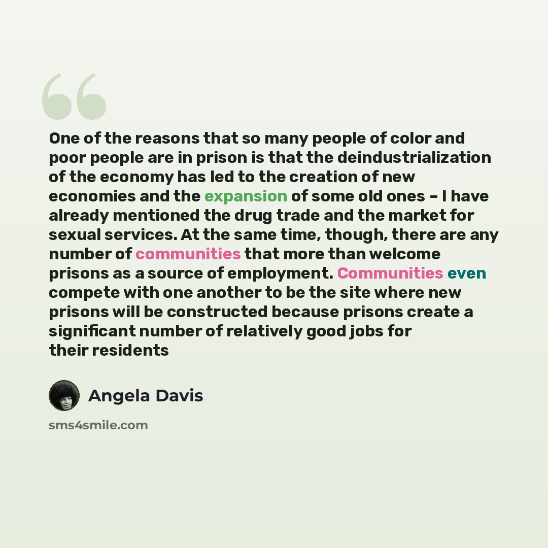 “One of the reasons that so many people of color and poor people are in prison is that the deindustrialization of the economy has led to the creation of new economies and the expansion of some old ones – I have already mentioned the drug trade and the market for sexual services. At the same time…” quote by Angela Davis