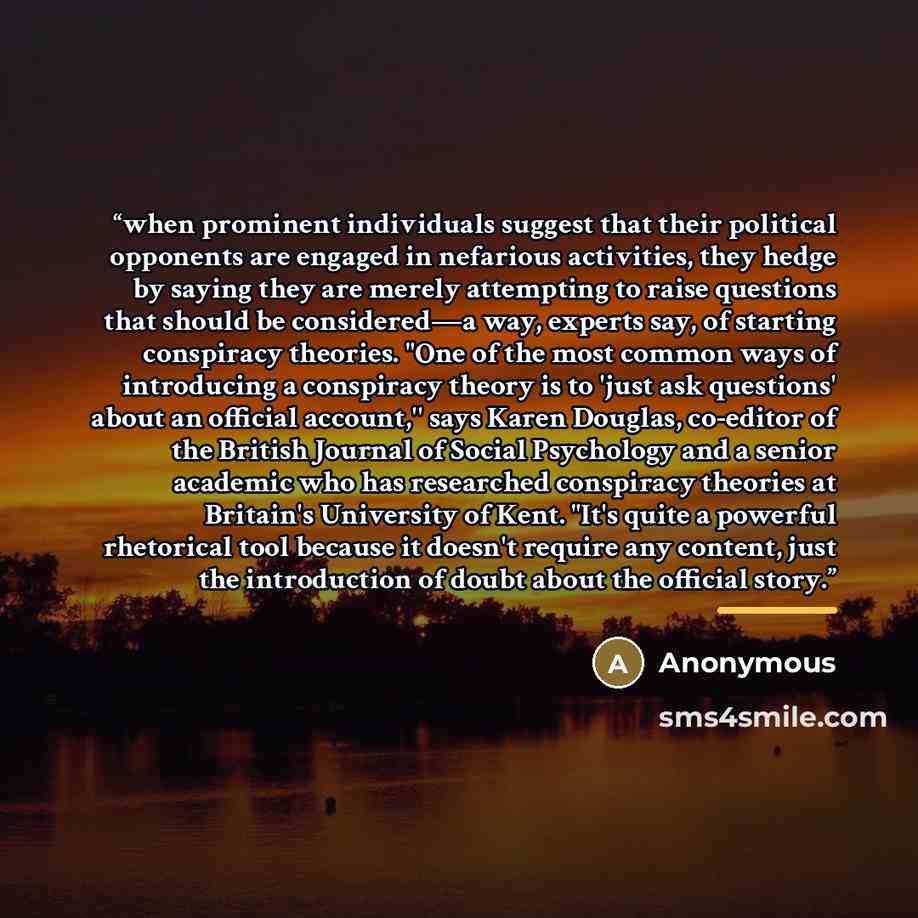 “when prominent individuals suggest that their political opponents are engaged in nefarious activities, they hedge by saying they are merely attempting to raise questions that should be considered—a way, experts say, of starting conspiracy theories. "One of the most common ways of introducing a…” quote by Anonymous