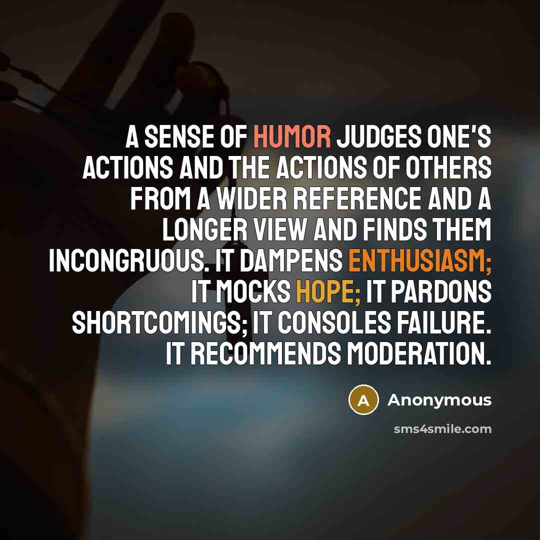“A sense of humor judges one's actions and the actions of others from a wider reference and a longer view and finds them incongruous. It dampens enthusiasm; it mocks hope; it pardons shortcomings; it consoles failure. It recommends moderation.” quote by Anonymous