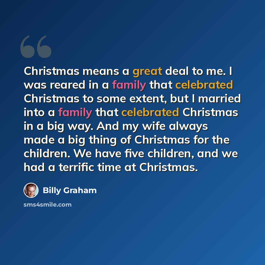 “Christmas means a great deal to me. I was reared in a family that celebrated Christmas to some extent, but I married into a family that celebrated Christmas in a big way. And my wife always made a big thing of Christmas for the children. We have five children, and we had a terrific time at…” quote by Billy Graham