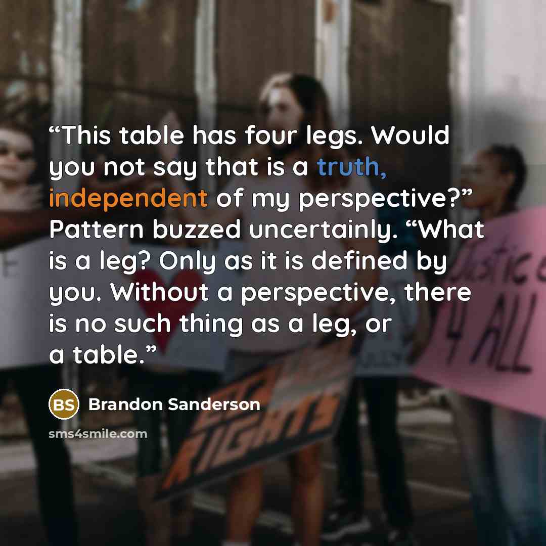 “This table has four legs. Would you not say that is a truth, independent of my perspective?” Pattern buzzed uncertainly. “What is a leg? Only as it is defined by you. Without a perspective, there is no such thing as a leg, or a table.” quote by Brandon Sanderson