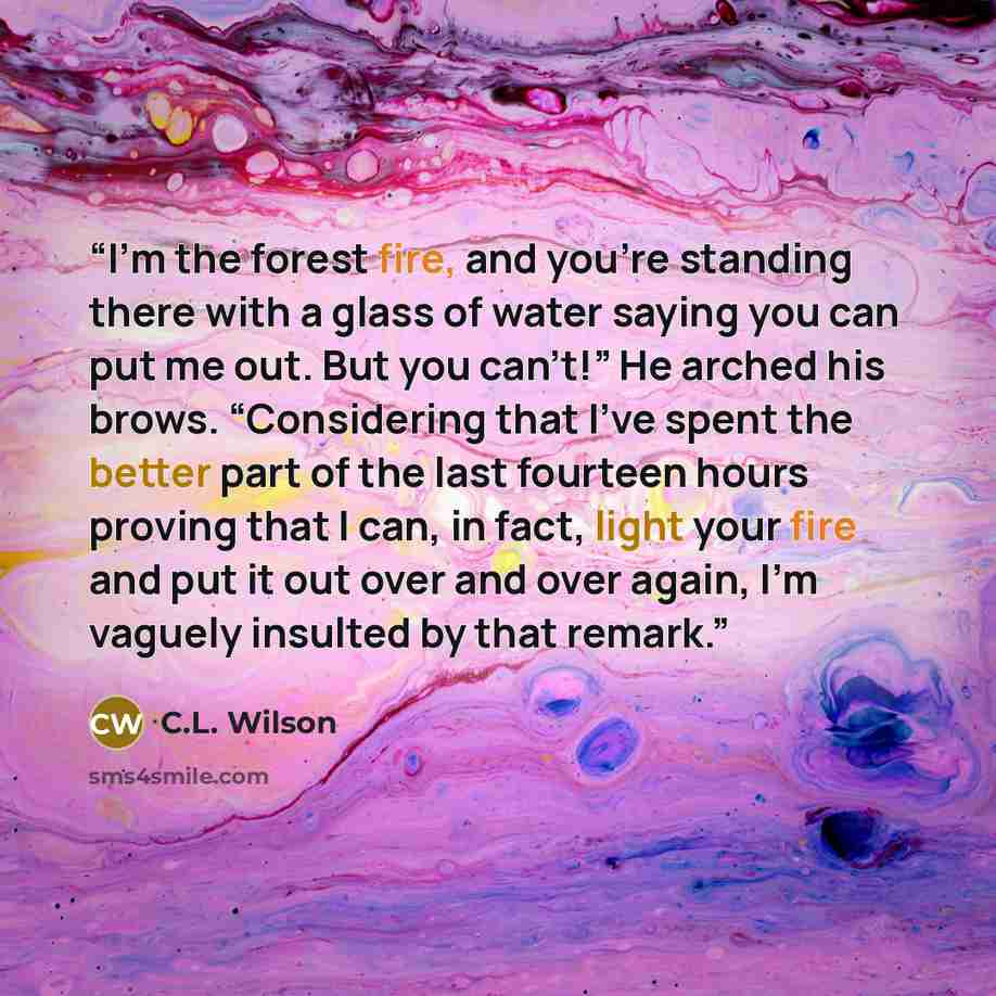 “I’m the forest fire, and you’re standing there with a glass of water saying you can put me out. But you can’t!” He arched his brows. “Considering that I’ve spent the better part of the last fourteen hours proving that I can, in fact, light your fire and put it out over and over again, I’m vaguely…” quote by C.L. Wilson