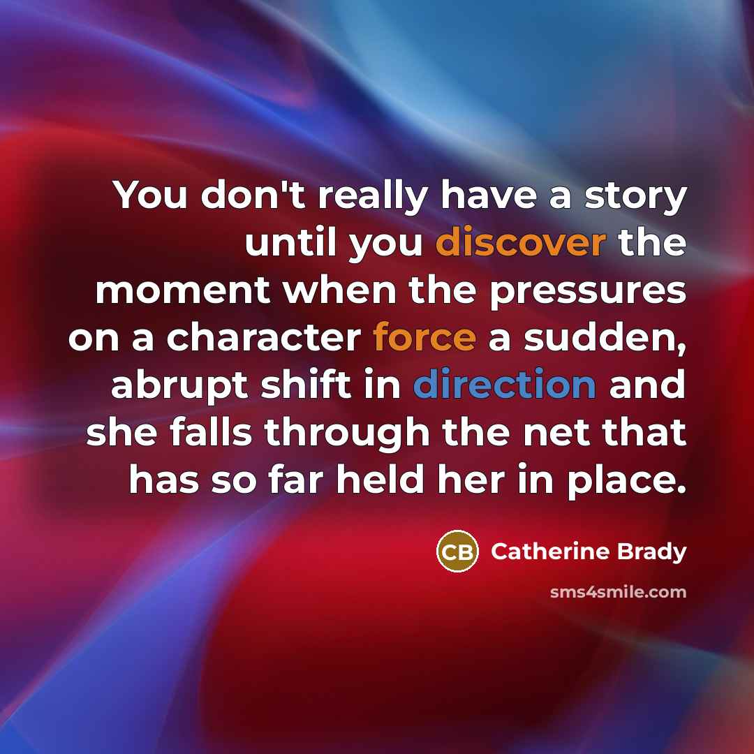 “You don't really have a story until you discover the moment when the pressures on a character force a sudden, abrupt shift in direction and she falls through the net that has so far held her in place.” quote by Catherine Brady