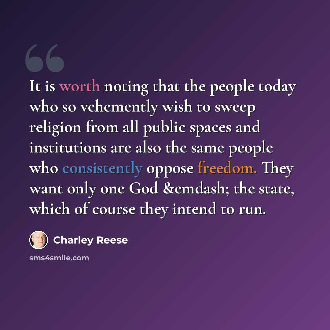 “It is worth noting that the people today who so vehemently wish to sweep religion from all public spaces and institutions are also the same people who consistently oppose freedom. They want only one God &emdash; the state, which of course they intend to run.” quote by Charley Reese