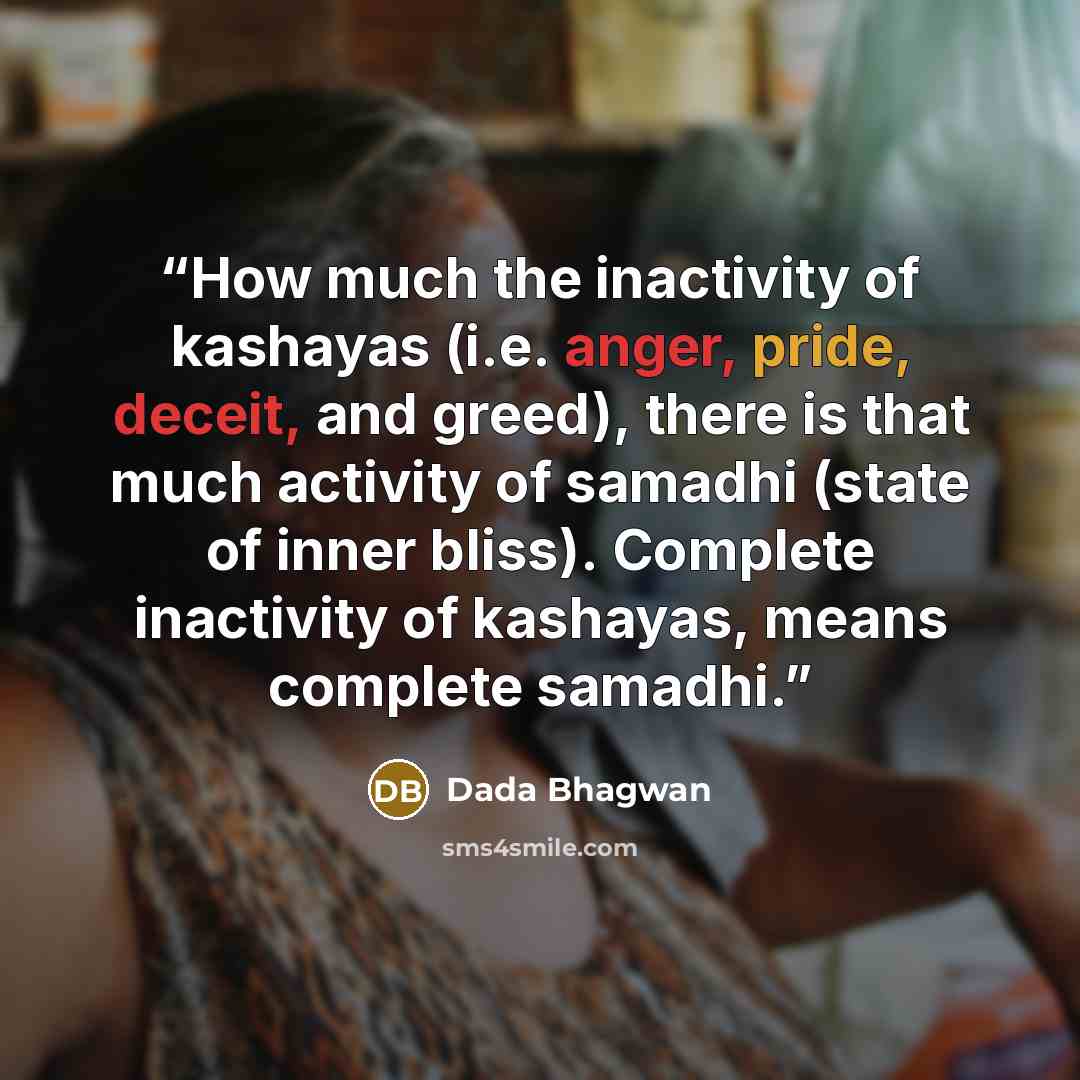 “How much the inactivity of kashayas (i.e. anger, pride, deceit, and greed), there is that much activity of samadhi (state of inner bliss). Complete inactivity of kashayas, means complete samadhi.” quote by Dada Bhagwan